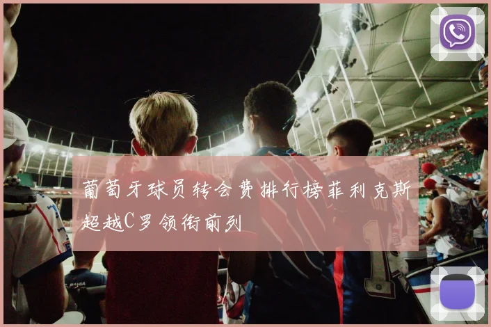葡萄牙球员转会费排行榜菲利克斯超越C罗领衔前列