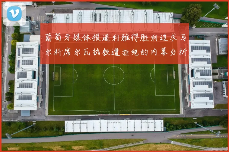 葡萄牙媒体报道利雅得胜利追求马尔科席尔瓦执教遭拒绝的内幕分析