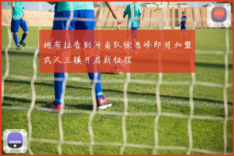 姆布拉告别河南队徐浩峰即将加盟武汉三镇开启新征程