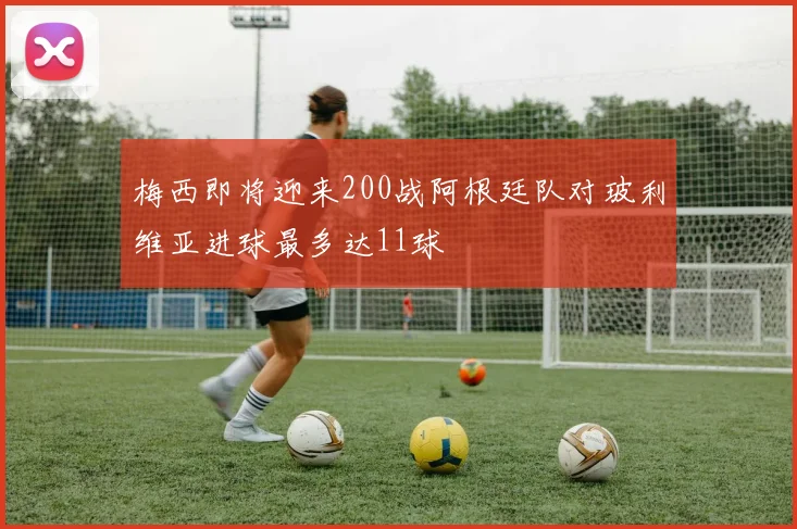 梅西即将迎来200战阿根廷队对玻利维亚进球最多达11球
