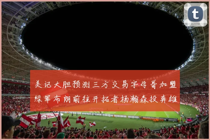 美记大胆预测三方交易字母哥加盟绿军布朗前往开拓者杨瀚森投奔雄鹿