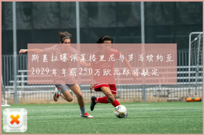 斯基拉曝佩莱格里尼与罗马续约至2029年年薪250万欧元即将敲定