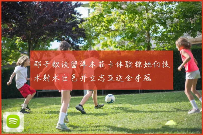 邵子钦谈留洋本菲卡体验称她们技术射术出色并立志亚运会夺冠
