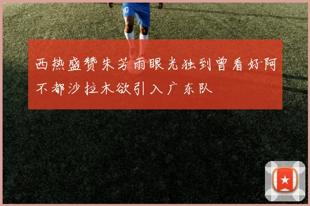 西热盛赞朱芳雨眼光独到曾看好阿不都沙拉木欲引入广东队