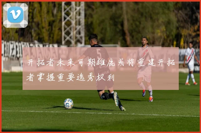 开拓者未来可期雄鹿或将重建开拓者掌握重要选秀权利