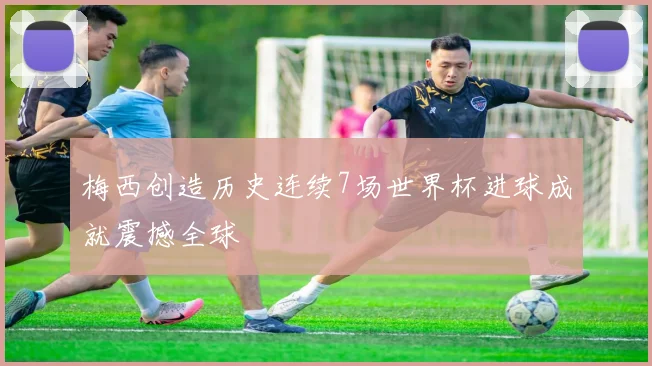 梅西创造历史连续7场世界杯进球成就震撼全球