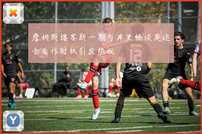 詹姆斯播客新一期与库里畅谈奥运会合作时机引发热议