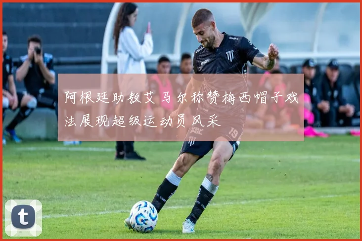 阿根廷助教艾马尔称赞梅西帽子戏法展现超级运动员风采